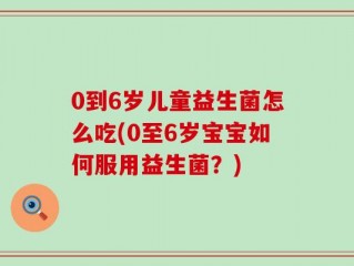 0到6岁儿童益生菌怎么吃(0至6岁宝宝如何服用益生菌？)