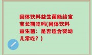 固体饮料益生菌能给宝宝长期吃吗(固体饮料益生菌：是否适合婴幼儿常吃？)
