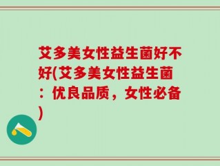 艾多美女性益生菌好不好(艾多美女性益生菌：优良品质，女性必备)