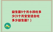 益生菌9个月小孩吃多少(9个月宝宝适合吃多少益生菌？)