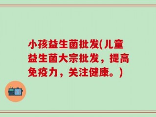小孩益生菌批发(儿童益生菌大宗批发，提高免疫力，关注健康。)