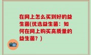 在网上怎么买到好的益生菌(优选益生菌：如何在网上购买高质量的益生菌？)