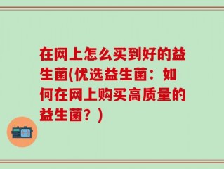 在网上怎么买到好的益生菌(优选益生菌：如何在网上购买高质量的益生菌？)