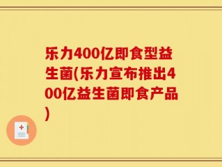 乐力400亿即食型益生菌(乐力宣布推出400亿益生菌即食产品)