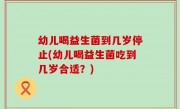 幼儿喝益生菌到几岁停止(幼儿喝益生菌吃到几岁合适？)