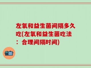 左氧和益生菌间隔多久吃(左氧和益生菌吃法：合理间隔时间)