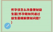 怀孕该怎么改善便秘益生菌(怀孕期如何通过益生菌缓解便秘问题？)