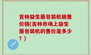 吉林益生菌包装机销售价格(吉林市场上益生菌包装机的售价是多少？)