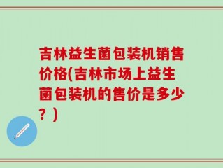 吉林益生菌包装机销售价格(吉林市场上益生菌包装机的售价是多少？)