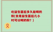 吃益生菌后多久能喝奶粉(食用益生菌后几小时可以喝奶粉？)