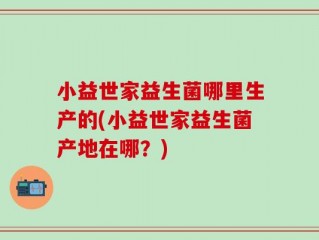 小益世家益生菌哪里生产的(小益世家益生菌产地在哪？)