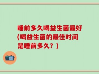 睡前多久喝益生菌最好(喝益生菌的最佳时间是睡前多久？)