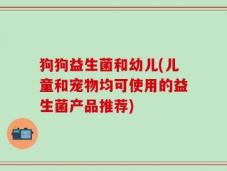 狗狗益生菌和幼儿(儿童和宠物均可使用的益生菌产品推荐)