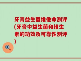 牙膏益生菌维他命测评(牙膏中益生菌和维生素的功效及可靠性测评)