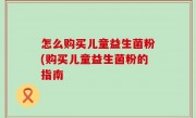 怎么购买儿童益生菌粉(购买儿童益生菌粉的指南