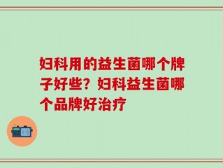 妇科用的益生菌哪个牌子好些？妇科益生菌哪个品牌好治疗