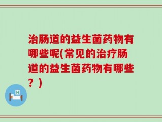 治肠道的益生菌药物有哪些呢(常见的治疗肠道的益生菌药物有哪些？)