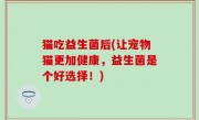 猫吃益生菌后(让宠物猫更加健康，益生菌是个好选择！)