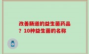 改善肠道的益生菌药品？10种益生菌的名称
