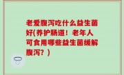 老爱腹泻吃什么益生菌好(养护肠道！老年人可食用哪些益生菌缓解腹泻？)