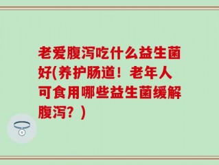 老爱腹泻吃什么益生菌好(养护肠道！老年人可食用哪些益生菌缓解腹泻？)