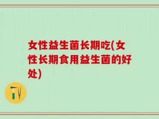 女性益生菌长期吃(女性长期食用益生菌的好处)