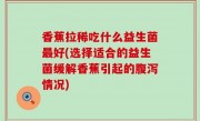 香蕉拉稀吃什么益生菌最好(选择适合的益生菌缓解香蕉引起的腹泻情况)