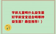 学前儿童喝什么益生菌好学前宝宝适合喝哪种益生菌？最佳推荐！)