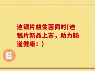 迪银片益生菌同时(迪银片新品上市，助力肠道健康！)