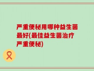 严重便秘用哪种益生菌最好(最佳益生菌治疗严重便秘)