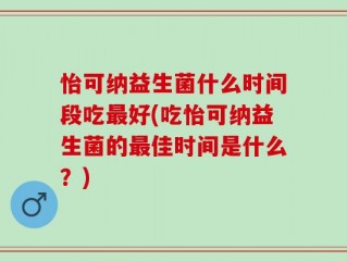 怡可纳益生菌什么时间段吃最好(吃怡可纳益生菌的最佳时间是什么？)