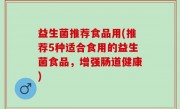 益生菌推荐食品用(推荐5种适合食用的益生菌食品，增强肠道健康)