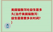 美国猫腹泻吃益生菌多久(治疗美国猫腹泻：益生菌需要多长时间？)
