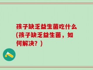 孩子缺乏益生菌吃什么(孩子缺乏益生菌，如何解决？)