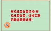 布拉杜益生菌价格(布拉杜益生菌：价格实惠的肠道健康选择)