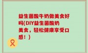 益生菌酸牛奶做美食好吗(DIY益生菌酸奶美食，轻松健康享受口感！)