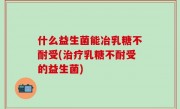 什么益生菌能冶乳糖不耐受(治疗乳糖不耐受的益生菌)