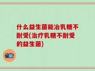 什么益生菌能冶乳糖不耐受(治疗乳糖不耐受的益生菌)