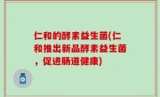 仁和的酵素益生菌(仁和推出新品酵素益生菌，促进肠道健康)
