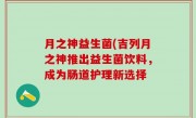 月之神益生菌(吉列月之神推出益生菌饮料，成为肠道护理新选择