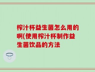 榨汁杯益生菌怎么用的啊(使用榨汁杯制作益生菌饮品的方法