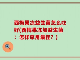西梅果冻益生菌怎么吃好(西梅果冻加益生菌：怎样享用最佳？)