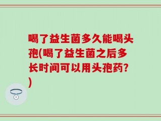 喝了益生菌多久能喝头孢(喝了益生菌之后多长时间可以用头孢药？)