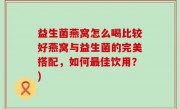 益生菌燕窝怎么喝比较好燕窝与益生菌的完美搭配，如何最佳饮用？)