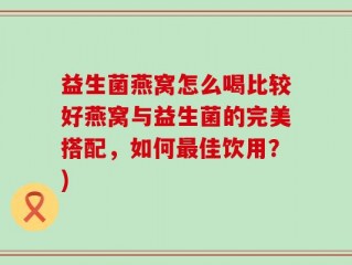 益生菌燕窝怎么喝比较好燕窝与益生菌的完美搭配，如何最佳饮用？)
