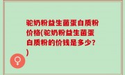 驼奶粉益生菌蛋白质粉价格(驼奶粉益生菌蛋白质粉的价钱是多少？)