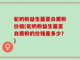 驼奶粉益生菌蛋白质粉价格(驼奶粉益生菌蛋白质粉的价钱是多少？)