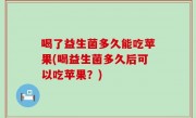 喝了益生菌多久能吃苹果(喝益生菌多久后可以吃苹果？)