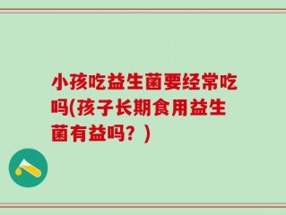 小孩吃益生菌要经常吃吗(孩子长期食用益生菌有益吗？)