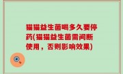 猫猫益生菌喝多久要停药(猫猫益生菌需间断使用，否则影响效果)